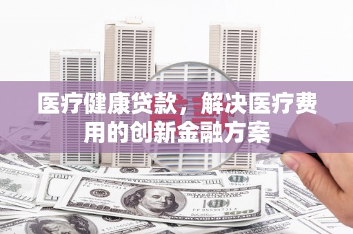 贵溪医疗健康贷款，解决医疗费用的创新金融方案
