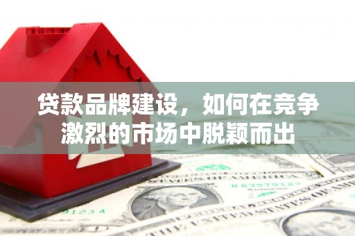 贵溪贷款品牌建设，如何在竞争激烈的市场中脱颖而出