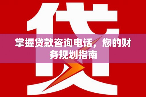贵溪掌握贷款咨询电话，您的财务规划指南