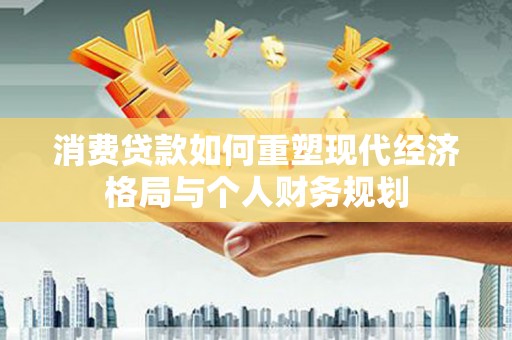 贵溪消费贷款如何重塑现代经济格局与个人财务规划
