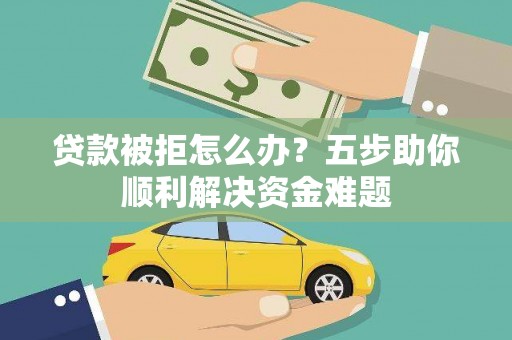 贵溪贷款被拒怎么办？五步助你顺利解决资金难题