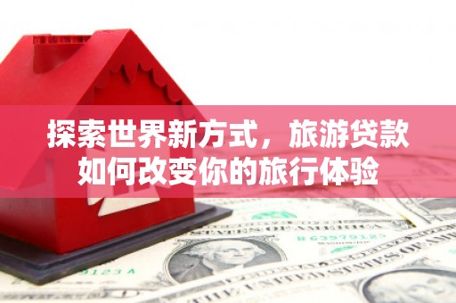 贵溪探索世界新方式，旅游贷款如何改变你的旅行体验