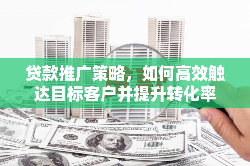 贵溪贷款推广策略，如何高效触达目标客户并提升转化率