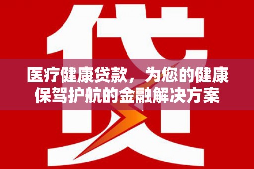 贵溪医疗健康贷款，为您的健康保驾护航的金融解决方案