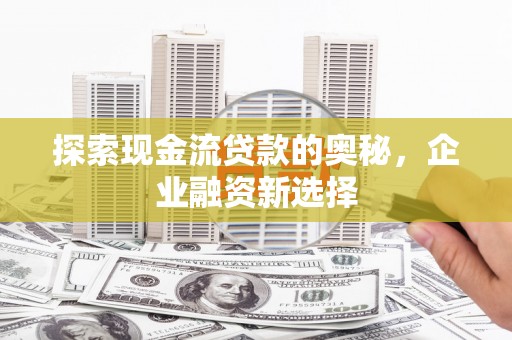 贵溪探索现金流贷款的奥秘，企业融资新选择