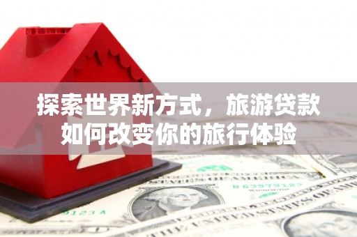 贵溪探索世界新方式，旅游贷款如何改变你的旅行体验