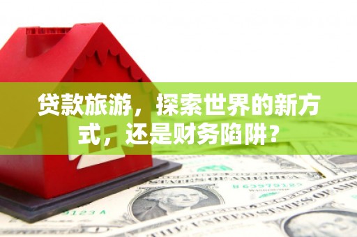 贵溪贷款旅游，探索世界的新方式，还是财务陷阱？
