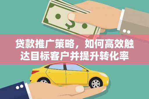 贵溪贷款推广策略，如何高效触达目标客户并提升转化率