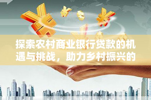 贵溪探索农村商业银行贷款的机遇与挑战，助力乡村振兴的金融引擎