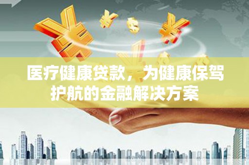 贵溪医疗健康贷款，为健康保驾护航的金融解决方案